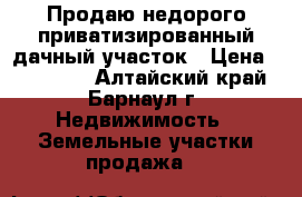 Продаю недорого приватизированный дачный участок › Цена ­ 243 000 - Алтайский край, Барнаул г. Недвижимость » Земельные участки продажа   